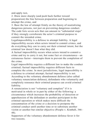 and-apply test,
2. Draw more sharply (and push back further toward
preparation) the line between preparation and beginning to
attempt the crime, and
3. Base the law of attempt firmly on the theory of neutralizing
dangerous persons, not just on preventing dangerous conduct.
The code lists seven acts that can amount to “substantial steps”
if they strongly corroborate the actor’s criminal purpose to
commit the intended crime.
Legalimpossibility is a defense to attempt liability. A legal
impossibility occurs when actors intend to commit crimes, and
do everything they can to carry out their criminal intent, but the
criminal law doesn’t ban what they did.
A factual impossibility occurs when actors intend to commit a
crime and try to carry it out, but some fact or circumstance—an
extraneous factor—interrupts them to prevent the completion of
the crime.
Legal impossibility requires a different law to make the conduct
criminal; factual impossibility requires different facts to
complete the crime. In most jurisdictions, legal impossibility is
a defense to criminal attempt; factual impossibility is not.
According to the voluntary abandonment defense (also called
voluntary renunciation defense), defendants who voluntarily and
completely renounce their criminal purpose can avoid criminal
liability.
A renunciation is not “voluntary and complete” if it is
motivated in whole or in part by either of the following: a
circumstance which increases the probability of detection or
apprehension of the defendant or another participant in the
criminal operation or which makes more difficult the
consummation of the crime or a decision to postpone the
criminal conduct until another time or to substitute another
victim or another but similar objective (People v. Kimball, 346–
48).
Supporters of the voluntary abandonment defense favor it for
two reasons.
 