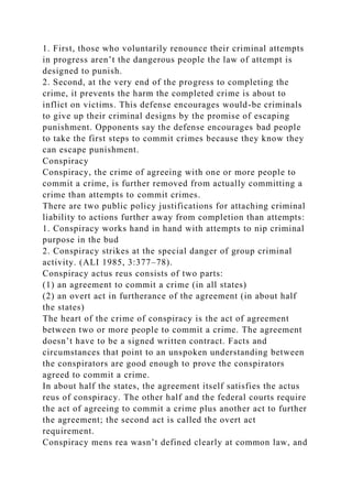 1. First, those who voluntarily renounce their criminal attempts
in progress aren’t the dangerous people the law of attempt is
designed to punish.
2. Second, at the very end of the progress to completing the
crime, it prevents the harm the completed crime is about to
inflict on victims. This defense encourages would-be criminals
to give up their criminal designs by the promise of escaping
punishment. Opponents say the defense encourages bad people
to take the first steps to commit crimes because they know they
can escape punishment.
Conspiracy
Conspiracy, the crime of agreeing with one or more people to
commit a crime, is further removed from actually committing a
crime than attempts to commit crimes.
There are two public policy justifications for attaching criminal
liability to actions further away from completion than attempts:
1. Conspiracy works hand in hand with attempts to nip criminal
purpose in the bud
2. Conspiracy strikes at the special danger of group criminal
activity. (ALI 1985, 3:377–78).
Conspiracy actus reus consists of two parts:
(1) an agreement to commit a crime (in all states)
(2) an overt act in furtherance of the agreement (in about half
the states)
The heart of the crime of conspiracy is the act of agreement
between two or more people to commit a crime. The agreement
doesn’t have to be a signed written contract. Facts and
circumstances that point to an unspoken understanding between
the conspirators are good enough to prove the conspirators
agreed to commit a crime.
In about half the states, the agreement itself satisfies the actus
reus of conspiracy. The other half and the federal courts require
the act of agreeing to commit a crime plus another act to further
the agreement; the second act is called the overt act
requirement.
Conspiracy mens rea wasn’t defined clearly at common law, and
 