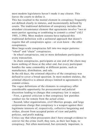 most modern legislatures haven’t made it any clearer. This
leaves the courts to define it.
This has resulted in the mental element in conspiracy frequently
not defined clearly in statutes, and inconsistently defined by
courts. The traditional definition of conspiracy includes the
attendant circumstance element that agreements involve “two or
more parties agreeing or combining to commit a crime” (ALI
1985, 3:398). Most modern statutes have replaced this
traditional definition with a unilateral approach that doesn’t
require that all conspirators agree—or even know—the other
conspirators.
Most large-scale conspiracies fall into two major patterns:
“wheel” and “chain” conspiracies.
· In wheel conspiracies, one or more defendants participate in
every transaction.
· In chain conspiracies, participants at one end of the chain may
know nothing of those at the other end, but every participant
handles the same commodity at different points, such as
manufacture, distribution, and sale.
In the old days, the criminal objective of the conspiracy was
defined to cover a broad spectrum. In most modern statutes, the
criminal objective is almost always limited to agreements to
commit crimes.
The vague definitions of the elements in conspiracy offer
considerable opportunity for prosecutorial and judicial
discretion leading to charges that conspiracy law is unjust.
· First, a general criticism is that conspiracy law punishes
conduct too far remote from the actual crime.
· Second, labor organizations, civil liberties groups, and large
corporations charge that conspiracy is a weapon against their
legitimate interests of, respectively, collective bargaining and
strikes, dissent from accepted points of view and public
policies, and profit making.
Critics say that when prosecutors don’t have enough evidence to
convict for the crime itself, they turn, as their last hope, to
conspiracy. Not often mentioned, but extremely important, is
 