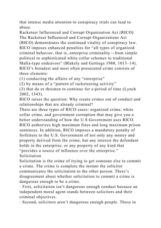 that intense media attention to conspiracy trials can lead to
abuse.
Racketeer Influrenced and Corrupt Organization Act (RICO)
The Racketeer Influenced and Corrupt Organizations Act
(RICO) demonstrates the continued vitality of conspiracy law.
RICO imposes enhanced penalties for “all types of organized
criminal behavior, that is, enterprise criminality—from simple
political to sophisticated white collar schemes to traditional
Mafia-type endeavors” (Blakely and Gettings 1980, 1013–14).
RICO’s broadest and most often prosecuted crime consists of
three elements:
(1) conducting the affairs of any “enterprise”
(2) by means of a “pattern of racketeering activity”
(3) that do or threaten to continue for a period of time (Lynch
2002, 1343).
RICO raises the question: Why create crimes out of conduct and
relationships that are already criminal?
There are three types of RICO cases: organized crime, white
collar crime, and government corruption that may give you a
better understanding of how the U.S Government uses RICO.
RICO authorizes high maximum fines and long maximum prison
sentences. In addition, RICO imposes a mandatory penalty of
forfeiture to the U.S. Government of not only any money and
property derived from the crime, but any interest the defendant
holds in the enterprise, or any property of any kind that
“provides a source of influence over the enterprise.”
Solicitation
Solicitation is the crime of trying to get someone else to commit
a crime. The crime is complete the instant the solicitor
communicates the solicitation to the other person. There’s
disagreement about whether solicitation to commit a crime is
dangerous enough to be a crime.
· First, solicitation isn’t dangerous enough conduct because an
independent moral agent stands between solicitors and their
criminal objectives.
· Second, solicitors aren’t dangerous enough people. Those in
 