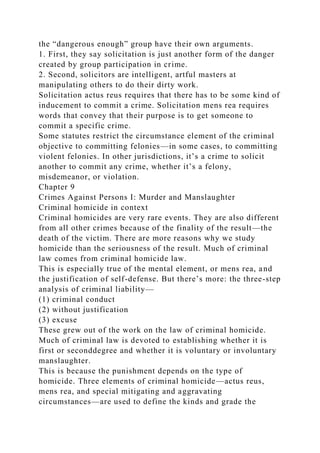 the “dangerous enough” group have their own arguments.
1. First, they say solicitation is just another form of the danger
created by group participation in crime.
2. Second, solicitors are intelligent, artful masters at
manipulating others to do their dirty work.
Solicitation actus reus requires that there has to be some kind of
inducement to commit a crime. Solicitation mens rea requires
words that convey that their purpose is to get someone to
commit a specific crime.
Some statutes restrict the circumstance element of the criminal
objective to committing felonies—in some cases, to committing
violent felonies. In other jurisdictions, it’s a crime to solicit
another to commit any crime, whether it’s a felony,
misdemeanor, or violation.
Chapter 9
Crimes Against Persons I: Murder and Manslaughter
Criminal homicide in context
Criminal homicides are very rare events. They are also different
from all other crimes because of the finality of the result—the
death of the victim. There are more reasons why we study
homicide than the seriousness of the result. Much of criminal
law comes from criminal homicide law.
This is especially true of the mental element, or mens rea, and
the justification of self-defense. But there’s more: the three-step
analysis of criminal liability—
(1) criminal conduct
(2) without justification
(3) excuse
These grew out of the work on the law of criminal homicide.
Much of criminal law is devoted to establishing whether it is
first or seconddegree and whether it is voluntary or involuntary
manslaughter.
This is because the punishment depends on the type of
homicide. Three elements of criminal homicide—actus reus,
mens rea, and special mitigating and aggravating
circumstances—are used to define the kinds and grade the
 