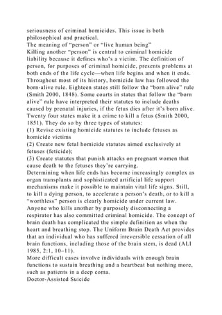 seriousness of criminal homicides. This issue is both
philosophical and practical.
The meaning of “person” or “live human being”
Killing another “person” is central to criminal homicide
liability because it defines who’s a victim. The definition of
person, for purposes of criminal homicide, presents problems at
both ends of the life cycle—when life begins and when it ends.
Throughout most of its history, homicide law has followed the
born-alive rule. Eighteen states still follow the “born alive” rule
(Smith 2000, 1848). Some courts in states that follow the “born
alive” rule have interpreted their statutes to include deaths
caused by prenatal injuries, if the fetus dies after it’s born alive.
Twenty four states make it a crime to kill a fetus (Smith 2000,
1851). They do so by three types of statutes:
(1) Revise existing homicide statutes to include fetuses as
homicide victims
(2) Create new fetal homicide statutes aimed exclusively at
fetuses (feticide);
(3) Create statutes that punish attacks on pregnant women that
cause death to the fetuses they’re carrying.
Determining when life ends has become increasingly complex as
organ transplants and sophisticated artificial life support
mechanisms make it possible to maintain vital life signs. Still,
to kill a dying person, to accelerate a person’s death, or to kill a
“worthless” person is clearly homicide under current law.
Anyone who kills another by purposely disconnecting a
respirator has also committed criminal homicide. The concept of
brain death has complicated the simple definition as when the
heart and breathing stop. The Uniform Brain Death Act provides
that an individual who has suffered irreversible cessation of all
brain functions, including those of the brain stem, is dead (ALI
1985, 2:1, 10–11).
More difficult cases involve individuals with enough brain
functions to sustain breathing and a heartbeat but nothing more,
such as patients in a deep coma.
Doctor-Assisted Suicide
 
