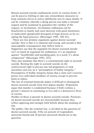 Doctor-assisted suicide (euthanasia) exists in various forms. It
can be passive (failing to take any extraordinary measures to
keep someone alive) or active (deliberate acts to cause death). It
can be voluntary whereby a dying person can make a rational
request and be examined to guarantee the validity of the
request, or involuntary. Involuntary euthanasia can be
beneficient (a family and court decision with good intentions)
or malevolent (purposeful disregard of legal process or by co-
opting the legal process). (Messinger 1993, 180–81).
· There are two primary arguments against doctor-assisted
suicide: first is that it is immoral and wrong, and second is that
unacceptable consequences may follow from it.
Supporters say that the argument for doctor-assisted suicide
isn’t so much an argument for euthanasia; it’s an argument
against “insufferable and unending pain; in a word, it’s about
compassion” (Messinger 1993, 223).
They also maintain that there’s a constitutional right to assisted
suicide. Resting the right to assisted suicide on the
controversial right to privacy has led proponents to look
elsewhere and rely on a “presumption of bodily integrity.”
Presumption of bodily integrity means that a state can’t exercise
power over individual members of society except to prevent
harm to others.
The law of criminal homicide makes it difficult to distinguish
doctor-assisted suicide from first degree murder. Proponents
argue that murder is condemned because it both violates a
person’s interest in continuing to live and is a destructive force
in society.
Neither of these is present in doctor-assisted suicide. Positions
on doctor-assisted suicide are irreconcilable because they
reflect opposing and strongly held beliefs about the meaning of
life.
The public, like the criminal law, is divided on the question of
doctor-assisted suicide. Fifty-six percent of respondents
answered should and 38 percent answered should not to the
question:
 