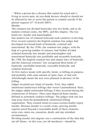 · “When a person has a disease that cannot be cured and is
living in severe pain, do you think doctors should or should not
be allowed by law to assist the patient to commit suicide if the
patient requests it?” (Carroll 2007).
Murder
The common law divided homicides into two kinds, and so do
modern criminal codes, the MPC, and this chapter. The two
kinds are: murder and manslaughter.
Our modern law of criminal homicide took centuries to develop.
Over several centuries the English common-law judges had
developed two broad kinds of homicide: criminal and
noncriminal. By the 1550s, the common-law judges, with the
help of a growing number of statutes, had further divided
criminal homicide into murder and manslaughter and
noncriminal homicide into justifiable and excusable homicide.
By 1700, the English common law and statute laws of homicide,
and the American colonies’ law recognized three kinds of
homicide: justifiable homicide, excusable homicide, and
criminal homicide.
At first malice meant with specific intent, or killing on purpose,
and probably with some amount of spite, hate, or bad will.
Aforethought meant the acts were planned in advance of the
killing.
Judges invented new kinds of murder. First, they added
intentional (malicious) killings that weren’t premeditated. Next,
the judges added unintended killings if they occurred during the
commission of felonies. Then came depraved heart murder,
defined as extremely reckless killings. The judges took one last
step away from the premeditated, intentional killing
requirement. They created intent-to-cause-serious-bodily-injury
murder. Because murder is a result crime, proving murder
requires proof beyond a reasonable doubt of these elements:
actus reus, mens rea, causation, death, and any attendant
circumstances.
Dividing murder into degrees was a continuation of the idea that
not all felons—in this case, not all murderers—should be
 