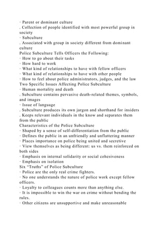 · Parent or dominant culture
. Collection of people identified with most powerful group in
society
· Subculture
. Associated with group in society different from dominant
culture
Police Subculture Tells Officers the Following:
· How to go about their tasks
· How hard to work
· What kind of relationships to have with fellow officers
· What kind of relationships to have with other people
· How to feel about police administrators, judges, and the law
Two Specific Issues Affecting Police Subculture
· Human mortality and death
. Subculture contains pervasive death-related themes, symbols,
and images
· Issue of language
. Subculture produces its own jargon and shorthand for insiders
. Keeps relevant individuals in the know and separates them
from the public
Characteristics of the Police Subculture
· Shaped by a sense of self-differentiation from the public
· Defines the public in an unfriendly and unflattering manner
· Places importance on police being united and secretive
· View themselves as being different: us vs. them reinforced on
both sides
· Emphasis on internal solidarity or social cohesiveness
· Emphasis on isolation
Six “Truths” of Police Subculture
· Police are the only real crime fighters.
· No one understands the nature of police work except fellow
officers.
· Loyalty to colleagues counts more than anything else.
· It is impossible to win the war on crime without bending the
rules.
· Other citizens are unsupportive and make unreasonable
 