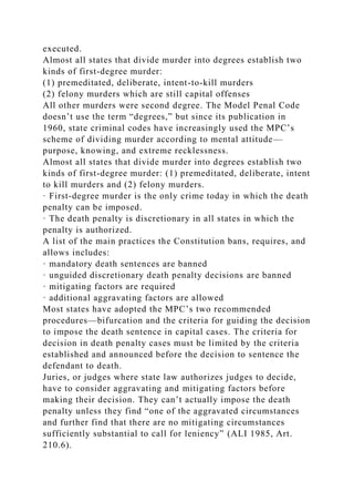 executed.
Almost all states that divide murder into degrees establish two
kinds of first-degree murder:
(1) premeditated, deliberate, intent-to-kill murders
(2) felony murders which are still capital offenses
All other murders were second degree. The Model Penal Code
doesn’t use the term “degrees,” but since its publication in
1960, state criminal codes have increasingly used the MPC’s
scheme of dividing murder according to mental attitude—
purpose, knowing, and extreme recklessness.
Almost all states that divide murder into degrees establish two
kinds of first-degree murder: (1) premeditated, deliberate, intent
to kill murders and (2) felony murders.
· First-degree murder is the only crime today in which the death
penalty can be imposed.
· The death penalty is discretionary in all states in which the
penalty is authorized.
A list of the main practices the Constitution bans, requires, and
allows includes:
· mandatory death sentences are banned
· unguided discretionary death penalty decisions are banned
· mitigating factors are required
· additional aggravating factors are allowed
Most states have adopted the MPC’s two recommended
procedures—bifurcation and the criteria for guiding the decision
to impose the death sentence in capital cases. The criteria for
decision in death penalty cases must be limited by the criteria
established and announced before the decision to sentence the
defendant to death.
Juries, or judges where state law authorizes judges to decide,
have to consider aggravating and mitigating factors before
making their decision. They can’t actually impose the death
penalty unless they find “one of the aggravated circumstances
and further find that there are no mitigating circumstances
sufficiently substantial to call for leniency” (ALI 1985, Art.
210.6).
 