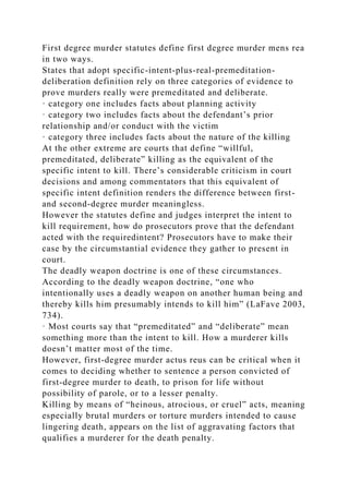 First degree murder statutes define first degree murder mens rea
in two ways.
States that adopt specific-intent-plus-real-premeditation-
deliberation definition rely on three categories of evidence to
prove murders really were premeditated and deliberate.
· category one includes facts about planning activity
· category two includes facts about the defendant’s prior
relationship and/or conduct with the victim
· category three includes facts about the nature of the killing
At the other extreme are courts that define “willful,
premeditated, deliberate” killing as the equivalent of the
specific intent to kill. There’s considerable criticism in court
decisions and among commentators that this equivalent of
specific intent definition renders the difference between first-
and second-degree murder meaningless.
However the statutes define and judges interpret the intent to
kill requirement, how do prosecutors prove that the defendant
acted with the requiredintent? Prosecutors have to make their
case by the circumstantial evidence they gather to present in
court.
The deadly weapon doctrine is one of these circumstances.
According to the deadly weapon doctrine, “one who
intentionally uses a deadly weapon on another human being and
thereby kills him presumably intends to kill him” (LaFave 2003,
734).
· Most courts say that “premeditated” and “deliberate” mean
something more than the intent to kill. How a murderer kills
doesn’t matter most of the time.
However, first-degree murder actus reus can be critical when it
comes to deciding whether to sentence a person convicted of
first-degree murder to death, to prison for life without
possibility of parole, or to a lesser penalty.
Killing by means of “heinous, atrocious, or cruel” acts, meaning
especially brutal murders or torture murders intended to cause
lingering death, appears on the list of aggravating factors that
qualifies a murderer for the death penalty.
 