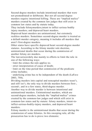 Second degree murders include intentional murders that were
not premeditated or deliberate. But not all second degree
murders require intentional killing. These are “implied malice”
murders created by the common law judges that still exist in
common law states and by statute today.
They include felonymurders;intent to inflict serious bodily
injury murders; and depraved heart murders.
Depraved heart murders are unintentional, but extremely
reckless murders. Sometimes second-degree murder is treated as
a default murder category, meaning it includes all murders that
aren’t first-degree murders.
Other states have specific depraved heart second-degree murder
statutes. According to the felony murder rule doctrine,
unintentional deaths that occur during the commission of
another felony are murders.
The lawvarieswidely due mainly to efforts to limit the rule in
one of the following ways:
· limit the crimes the rule applies to;
· strict interpretation of cause of death;
· limit on the time period that commission of the predicate
crime includes;
· underlying crime has to be independent of the death (LaFave
2003, 744).
Dividing murders into capital and noncapital murders wasn’t,
and still isn’t, the only way to divide murders between first-,
second-, and in a few states, third-degree murder.
Another way to divide murder is between intentional and
unintentional murders. Unintentional murders, which are
second-degree murders, include the “implied malice” crimes
created by the common-law judges and which still exist in
common-law states and by statute: felony murders, intent-to-
inflict-serious-bodily-injury murders, and depraved heart
murders.
Felony murder is the unintentional deaths that occur during the
commission of some felonies. In this sweeping rule, all the
prosecution has to do is prove two elements:
 