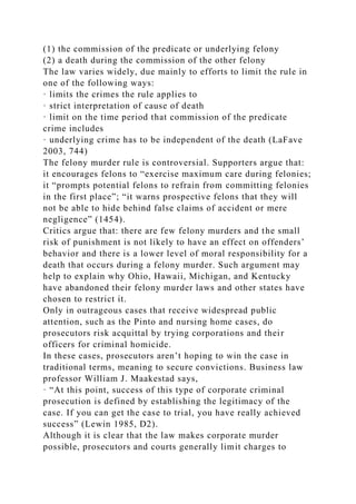 (1) the commission of the predicate or underlying felony
(2) a death during the commission of the other felony
The law varies widely, due mainly to efforts to limit the rule in
one of the following ways:
· limits the crimes the rule applies to
· strict interpretation of cause of death
· limit on the time period that commission of the predicate
crime includes
· underlying crime has to be independent of the death (LaFave
2003, 744)
The felony murder rule is controversial. Supporters argue that:
it encourages felons to “exercise maximum care during felonies;
it “prompts potential felons to refrain from committing felonies
in the first place”; “it warns prospective felons that they will
not be able to hide behind false claims of accident or mere
negligence” (1454).
Critics argue that: there are few felony murders and the small
risk of punishment is not likely to have an effect on offenders’
behavior and there is a lower level of moral responsibility for a
death that occurs during a felony murder. Such argument may
help to explain why Ohio, Hawaii, Michigan, and Kentucky
have abandoned their felony murder laws and other states have
chosen to restrict it.
Only in outrageous cases that receive widespread public
attention, such as the Pinto and nursing home cases, do
prosecutors risk acquittal by trying corporations and their
officers for criminal homicide.
In these cases, prosecutors aren’t hoping to win the case in
traditional terms, meaning to secure convictions. Business law
professor William J. Maakestad says,
· “At this point, success of this type of corporate criminal
prosecution is defined by establishing the legitimacy of the
case. If you can get the case to trial, you have really achieved
success” (Lewin 1985, D2).
Although it is clear that the law makes corporate murder
possible, prosecutors and courts generally limit charges to
 