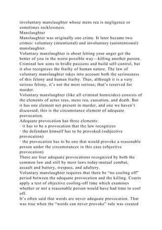 involuntary manslaughter whose mens rea is negligence or
sometimes recklessness.
Manslaughter
Manslaughter was originally one crime. It later became two
crimes: voluntary (intentional) and involuntary (unintentional)
manslaughter.
Voluntary manslaughter is about letting your anger get the
better of you in the worst possible way—killing another person.
Criminal law aims to bridle passions and build self-control, but
it also recognizes the frailty of human nature. The law of
voluntary manslaughter takes into account both the seriousness
of this felony and human frailty. Thus, although it is a very
serious felony, it’s not the most serious; that’s reserved for
murder.
Voluntary manslaughter (like all criminal homicides) consists of
the elements of actus reus, mens rea, causation, and death. But
it has one element not present in murder, and one we haven’t
discussed; this is the circumstance element of adequate
provocation.
Adequate provocation has three elements:
· it has to be a provocation that the law recognizes
· the defendant himself has to be provoked (subjective
provocation)
· the provocation has to be one that would provoke a reasonable
person under the circumstances in this case (objective
provocation)
There are four adequate provocations recognized by both the
common law and still by most laws today:mutual combat,
assault and battery, trespass, and adultery.
Voluntary manslaughter requires that there be “no cooling off”
period between the adequate provocation and the killing. Courts
apply a test of objective cooling-off time which examines
whether or not a reasonable person would have had time to cool
off.
It’s often said that words are never adequate provocation. That
was true when the “words can never provoke” rule was created
 