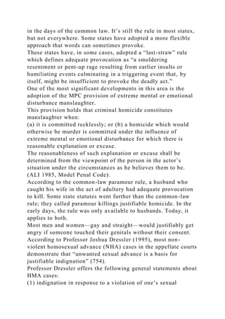 in the days of the common law. It’s still the rule in most states,
but not everywhere. Some states have adopted a more flexible
approach that words can sometimes provoke.
These states have, in some cases, adopted a “last-straw” rule
which defines adequate provocation as “a smoldering
resentment or pent-up rage resulting from earlier insults or
humiliating events culminating in a triggering event that, by
itself, might be insufficient to provoke the deadly act.”
One of the most significant developments in this area is the
adoption of the MPC provision of extreme mental or emotional
disturbance manslaughter.
This provision holds that criminal homicide constitutes
manslaughter when:
(a) it is committed recklessly; or (b) a homicide which would
otherwise be murder is committed under the influence of
extreme mental or emotional disturbance for which there is
reasonable explanation or excuse.
The reasonableness of such explanation or excuse shall be
determined from the viewpoint of the person in the actor’s
situation under the circumstances as he believes them to be.
(ALI 1985, Model Penal Code).
According to the common-law paramour rule, a husband who
caught his wife in the act of adultery had adequate provocation
to kill. Some state statutes went further than the common-law
rule; they called paramour killings justifiable homicide. In the
early days, the rule was only available to husbands. Today, it
applies to both.
Most men and women—gay and straight—would justifiably get
angry if someone touched their genitals without their consent.
According to Professor Joshua Dressler (1995), most non-
violent homosexual advance (NHA) cases in the appellate courts
demonstrate that “unwanted sexual advance is a basis for
justifiable indignation” (754).
Professor Dressler offers the following general statements about
HMA cases:
(1) indignation in response to a violation of one’s sexual
 