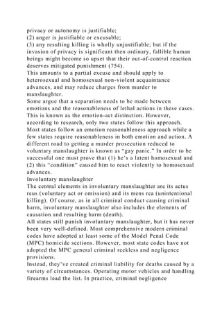 privacy or autonomy is justifiable;
(2) anger is justifiable or excusable;
(3) any resulting killing is wholly unjustifiable; but if the
invasion of privacy is significant then ordinary, fallible human
beings might become so upset that their out-of-control reaction
deserves mitigated punishment (754).
This amounts to a partial excuse and should apply to
heterosexual and homosexual non-violent acquaintance
advances, and may reduce charges from murder to
manslaughter.
Some argue that a separation needs to be made between
emotions and the reasonableness of lethal actions in these cases.
This is known as the emotion-act distinction. However,
according to research, only two states follow this approach.
Most states follow an emotion reasonableness approach while a
few states require reasonableness in both emotion and action. A
different road to getting a murder prosecution reduced to
voluntary manslaughter is known as “gay panic.” In order to be
successful one must prove that (1) he’s a latent homosexual and
(2) this “condition” caused him to react violently to homosexual
advances.
Involuntary manslaughter
The central elements in involuntary manslaughter are its actus
reus (voluntary act or omission) and its mens rea (unintentional
killing). Of course, as in all criminal conduct causing criminal
harm, involuntary manslaughter also includes the elements of
causation and resulting harm (death).
All states still punish involuntary manslaughter, but it has never
been very well-defined. Most comprehensive modern criminal
codes have adopted at least some of the Model Penal Code
(MPC) homicide sections. However, most state codes have not
adopted the MPC general criminal reckless and negligence
provisions.
Instead, they’ve created criminal liability for deaths caused by a
variety of circumstances. Operating motor vehicles and handling
firearms lead the list. In practice, criminal negligence
 