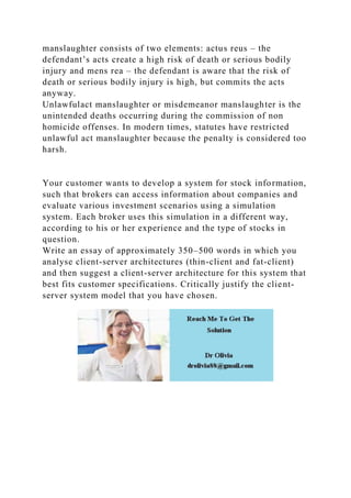 manslaughter consists of two elements: actus reus – the
defendant’s acts create a high risk of death or serious bodily
injury and mens rea – the defendant is aware that the risk of
death or serious bodily injury is high, but commits the acts
anyway.
Unlawfulact manslaughter or misdemeanor manslaughter is the
unintended deaths occurring during the commission of non
homicide offenses. In modern times, statutes have restricted
unlawful act manslaughter because the penalty is considered too
harsh.
Your customer wants to develop a system for stock information,
such that brokers can access information about companies and
evaluate various investment scenarios using a simulation
system. Each broker uses this simulation in a different way,
according to his or her experience and the type of stocks in
question.
Write an essay of approximately 350–500 words in which you
analyse client-server architectures (thin-client and fat-client)
and then suggest a client-server architecture for this system that
best fits customer specifications. Critically justify the client-
server system model that you have chosen.
 