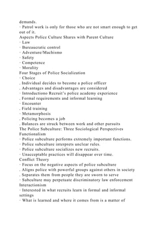 demands.
· Patrol work is only for those who are not smart enough to get
out of it.
Aspects Police Culture Shares with Parent Culture
· Law
· Bureaucratic control
· Adventure/Machismo
· Safety
· Competence
· Morality
Four Stages of Police Socialization
· Choice
. Individual decides to become a police officer
. Advantages and disadvantages are considered
· Introductiono Recruit’s police academy experience
. Formal requirements and informal learning
· Encounter
. Field training
· Metamorphosis
. Policing becomes a job
. Balances are struck between work and other pursuits
The Police Subculture: Three Sociological Perspectives
Functionalism
· Police subculture performs extremely important functions.
· Police subculture interprets unclear rules.
· Police subculture socializes new recruits.
· Unacceptable practices will disappear over time.
Conflict Theory
· Focus on the negative aspects of police subculture
. Aligns police with powerful groups against others in society
. Separates them from people they are sworn to serve
· Subculture may perpetuate discriminatory law enforcement
Interactionism
· Interested in what recruits learn in formal and informal
settings
· What is learned and where it comes from is a matter of
 
