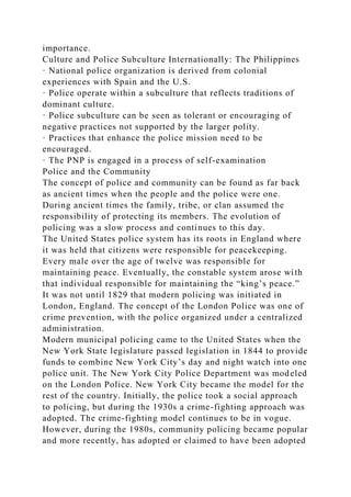 importance.
Culture and Police Subculture Internationally: The Philippines
· National police organization is derived from colonial
experiences with Spain and the U.S.
· Police operate within a subculture that reflects traditions of
dominant culture.
· Police subculture can be seen as tolerant or encouraging of
negative practices not supported by the larger polity.
· Practices that enhance the police mission need to be
encouraged.
· The PNP is engaged in a process of self-examination
Police and the Community
The concept of police and community can be found as far back
as ancient times when the people and the police were one.
During ancient times the family, tribe, or clan assumed the
responsibility of protecting its members. The evolution of
policing was a slow process and continues to this day.
The United States police system has its roots in England where
it was held that citizens were responsible for peacekeeping.
Every male over the age of twelve was responsible for
maintaining peace. Eventually, the constable system arose with
that individual responsible for maintaining the “king’s peace.”
It was not until 1829 that modern policing was initiated in
London, England. The concept of the London Police was one of
crime prevention, with the police organized under a centralized
administration.
Modern municipal policing came to the United States when the
New York State legislature passed legislation in 1844 to provide
funds to combine New York City’s day and night watch into one
police unit. The New York City Police Department was modeled
on the London Police. New York City became the model for the
rest of the country. Initially, the police took a social approach
to policing, but during the 1930s a crime-fighting approach was
adopted. The crime-fighting model continues to be in vogue.
However, during the 1980s, community policing became popular
and more recently, has adopted or claimed to have been adopted
 
