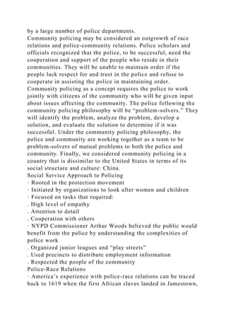 by a large number of police departments.
Community policing may be considered an outgrowth of race
relations and police-community relations. Police scholars and
officials recognized that the police, to be successful, need the
cooperation and support of the people who reside in their
communities. They will be unable to maintain order if the
people lack respect for and trust in the police and refuse to
cooperate in assisting the police in maintaining order.
Community policing as a concept requires the police to work
jointly with citizens of the community who will be given input
about issues affecting the community. The police following the
community policing philosophy will be “problem-solvers.” They
will identify the problem, analyze the problem, develop a
solution, and evaluate the solution to determine if it was
successful. Under the community policing philosophy, the
police and community are working together as a team to be
problem-solvers of mutual problems to both the police and
community. Finally, we considered community policing in a
country that is dissimilar to the United States in terms of its
social structure and culture: China.
Social Service Approach to Policing
· Rooted in the protection movement
· Initiated by organizations to look after women and children
· Focused on tasks that required:
. High level of empathy
. Attention to detail
. Cooperation with others
· NYPD Commissioner Arthur Woods believed the public would
benefit from the police by understanding the complexities of
police work
. Organized junior leagues and “play streets”
. Used precincts to distribute employment information
. Respected the people of the community
Police-Race Relations
· America’s experience with police-race relations can be traced
back to 1619 when the first African slaves landed in Jamestown,
 