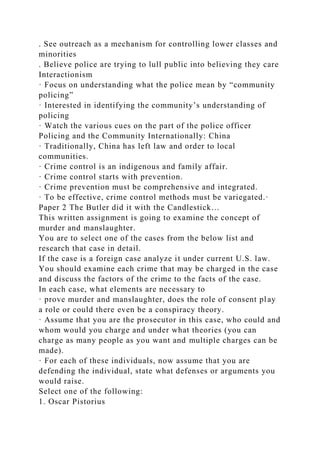. See outreach as a mechanism for controlling lower classes and
minorities
. Believe police are trying to lull public into believing they care
Interactionism
· Focus on understanding what the police mean by “community
policing”
· Interested in identifying the community’s understanding of
policing
· Watch the various cues on the part of the police officer
Policing and the Community Internationally: China
· Traditionally, China has left law and order to local
communities.
· Crime control is an indigenous and family affair.
· Crime control starts with prevention.
· Crime prevention must be comprehensive and integrated.
· To be effective, crime control methods must be variegated.·
Paper 2 The Butler did it with the Candlestick…
This written assignment is going to examine the concept of
murder and manslaughter.
You are to select one of the cases from the below list and
research that case in detail.
If the case is a foreign case analyze it under current U.S. law.
You should examine each crime that may be charged in the case
and discuss the factors of the crime to the facts of the case.
In each case, what elements are necessary to
· prove murder and manslaughter, does the role of consent play
a role or could there even be a conspiracy theory.
· Assume that you are the prosecutor in this case, who could and
whom would you charge and under what theories (you can
charge as many people as you want and multiple charges can be
made).
· For each of these individuals, now assume that you are
defending the individual, state what defenses or arguments you
would raise.
Select one of the following:
1. Oscar Pistorius
 