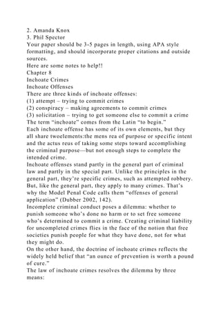 2. Amanda Knox
3. Phil Spector
Your paper should be 3-5 pages in length, using APA style
formatting, and should incorporate proper citations and outside
sources.
Here are some notes to help!!
Chapter 8
Inchoate Crimes
Inchoate Offenses
There are three kinds of inchoate offenses:
(1) attempt – trying to commit crimes
(2) conspiracy – making agreements to commit crimes
(3) solicitation – trying to get someone else to commit a crime
The term “inchoate” comes from the Latin “to begin.”
Each inchoate offense has some of its own elements, but they
all share twoelements:the mens rea of purpose or specific intent
and the actus reus of taking some steps toward accomplishing
the criminal purpose—but not enough steps to complete the
intended crime.
Inchoate offenses stand partly in the general part of criminal
law and partly in the special part. Unlike the principles in the
general part, they’re specific crimes, such as attempted robbery.
But, like the general part, they apply to many crimes. That’s
why the Model Penal Code calls them “offenses of general
application” (Dubber 2002, 142).
Incomplete criminal conduct poses a dilemma: whether to
punish someone who’s done no harm or to set free someone
who’s determined to commit a crime. Creating criminal liability
for uncompleted crimes flies in the face of the notion that free
societies punish people for what they have done, not for what
they might do.
On the other hand, the doctrine of inchoate crimes reflects the
widely held belief that “an ounce of prevention is worth a pound
of cure.”
The law of inchoate crimes resolves the dilemma by three
means:
 