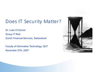 Does IT Security Matter?
Dr. Luke O’Connor
Group IT Risk
Zurich Financial Services, Switzerland
Faculty of Information Technology, QUT
November 27th, 2007
 