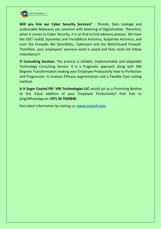 Will you hire our Cyber Security Services? : Threats, Data Leakage and
undesirable Malwares are common with booming of Digitalization. Therefore,
when it comes to Cyber Security, it is an End to End advisory process. We have
the ESET nod32, Symantec and TrendMicro Antivirus, Kaspersky Antivirus, and
even the Firewalls like SonicWALL, Cyberaom and the WatchGuard Firewall.
Therefore, your employees’ precious work is saved and they need not follow
redundancy!!
IT Consulting Services: The process is reliable, implementable and adaptable
Technology Consulting Service. It is a Pragmatic approach along with 360
Degrees Transformation making your Employee Productivity near to Perfection
and Progression. It involves Efficacy augmentation and a Flexible Cost cutting
method.
Is it Sugar Coated Pill: VRS Technologies LLC would act as a Promising Beeline
to the Value addition of your Employee Productivity? Feel free to
ping/WhatsApp on +971 56 7029840.
Get Latest information by visiting us: www.vrstech.com.
 