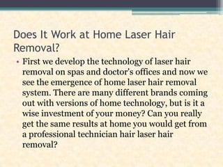 Does It Work at Home Laser Hair Removal? First we develop the technology of laser hair removal on spas and doctor's offices and now we see the emergence of home laser hair removal system. There are many different brands coming out with versions of home technology, but is it a wise investment of your money? Can you really get the same results at home you would get from a professional technician hair laser hair removal? 