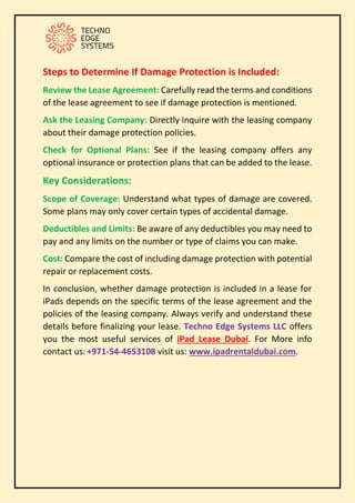 Steps to Determine If Damage Protection is Included:
Review the Lease Agreement: Carefully read the terms and conditions
of the lease agreement to see if damage protection is mentioned.
Ask the Leasing Company: Directly inquire with the leasing company
about their damage protection policies.
Check for Optional Plans: See if the leasing company offers any
optional insurance or protection plans that can be added to the lease.
Key Considerations:
Scope of Coverage: Understand what types of damage are covered.
Some plans may only cover certain types of accidental damage.
Deductibles and Limits: Be aware of any deductibles you may need to
pay and any limits on the number or type of claims you can make.
Cost: Compare the cost of including damage protection with potential
repair or replacement costs.
In conclusion, whether damage protection is included in a lease for
iPads depends on the specific terms of the lease agreement and the
policies of the leasing company. Always verify and understand these
details before finalizing your lease. Techno Edge Systems LLC offers
you the most useful services of iPad Lease Dubai. For More info
contact us: +971-54-4653108 visit us: www.ipadrentaldubai.com.
 