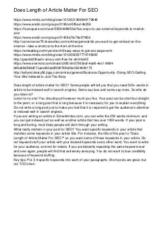 Does Length of Article Matter For SEO
https://www.minds.com/blog/view/1012621366849179648
https://www.anobii.com/groups/0138cc45f9aa14b256
https://foursquare.com/user/550644885/list/five-ways-to-use-external-keywords-to-market-
your
https://www.anobii.com/groups/01458a7fa79e37f80d
http://carvercarver75.bravesites.com/entries/general/do-you-want-to-get-noticed-on-the-
internet---take-a-shortcut-to-the-front-of-the-line
https://writeablog.net/myersfunch0/easy-ways-to-get-seo-page-rank
https://www.minds.com/blog/view/1012602037774745600
http://gaarde33haahr.aircus.com/free-for-all-links05
https://www.evernote.com/shard/s385/sh/d7363eaf-4ad6-4ec1-8684-
b86a66d96ddf/7caeefd2eddf008786b26e3624849173
http://kellymccleary56.jigsy.com/entries/general/Business-Opportunity--Doing-SEO-Getting-
Your-Site-Indexed-is-Just-Too-Easy
Does length of article matter for SEO? Some people will tell you that you need 500+ words in
article to be indexed well in search engines. Some say less and some say more. So who do
you listen to?
Listen to no one! You should post however much you like. Your post can be short but straight
to the point, or a long post that is long because it is necessary for you to explain everything.
Do not write a long post just to make you feel that it is required to get the audience's attention
or indexed well in search engines.
If you are writing an article in EzineArticles.com, you can write the 250 words minimum, and
you can get indexed just as well as another article that has over 1000 words. If your post is
long and boring, most likely people will skim through your writing.
What really matters in your post for SEO? You want specific keywords in your article that
matches some keywords in your article title. For instance, the title of this post is "Does
Length of Article Matter For SEO?" so you want some of those keywords in your article. Do
not keyword stuff your article with your desired keywords every other word. You want to write
for your audience, and not for robots. If you are blatantly repeating the same keyword over
and over again, people will find that extremely annoying. You do not want to lose credibility
because of keyword stuffing.
Key tips: Put 3-4 specific keywords into each of your paragraphs. Short posts are great, but
not TOO short.
 