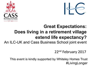 Great Expectations:
Does living in a retirement village
extend life expectancy?
An ILC-UK and Cass Business School joint event
22nd February 2017
This event is kindly supported by Whiteley Homes Trust
#LivingLonger
 