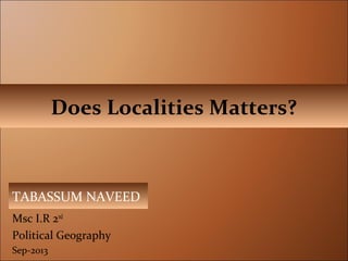 Msc I.R 2nd
Political Geography
Sep-2013
Does Localities Matters?
TABASSUM NAVEED
 