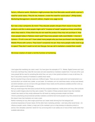factors, influence wants. Marketers might promote idea that Mercedes would satisfy a person’s
need for social status. They do not, however, create the need for social status”. (Philip Kotler,
Marketing Management: eleventh edition, chapter one, page no.11)


But now a days companies do more! They educate people and give them reason to buy their
products and this is what people might call it “creation of needs” people purchase something
when they need it, if they think they do not need the product they may not purchase it. How
many people today in Pakistan need I-pod? How many people really need Mobile + Internet +
Camera + TV all in one set? I have asked many people why you have purchased color big display
Mobile-Phone with camera. They haven’t answered me yet. How many people really need to go
to space? They don’t need it at all, but they go. Can we call it marketers created their needs?


We know creation of need is not the function of marketing.




I dont agree that marketing can creat a need. You have given the examples of T.V , Mobile, Digital Camera and I pod.
If we look at all these they make life more easir and were essiantial so marketers created them. If we look at the i-pod
many people felt the need for something like which they can carry in their pocket and listen to music at all times. So
then it was all the creativity of marketers to satisify those needs.
But the important thing is that we needs are of different types. There are some needs which are fundamental to our
survival which can include food, shelter, air and water. So marketers can not creat these needs, as they exist already
and what marketers can do is to look at the gap between these needs and the products available and then come up
with creative solutions to fill that gap.
Now you would argue that what about products like fax,computers,telephone, mobile phone and many other products
that we couldnt imagine about but they were created. The creation of these products doesnt mean that marketer
created new needs but they simply addressed the old needs by making processes simpler and faster.
I think by advertising and promotional activities marketers sometime bend some people to buy their products but still
this doesnt mean that marketers can creat a need.
Neither marketing nor any other single social force can create needs deriving from the biological and
emotional imperatives of human nature. On the other hand, marketing activities – and many other social forces – do
influence people’s wants. Indeed, a major part of the marketer’s job is to help develop an attractive product or
service, then stimulate customers ’wants for it by convincing them it can satisfy one or more of their needs better than
available alternatives.
 
