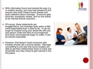    With information found and shared the way it is
    in modern society, you’d be had pressed to find
    anyone who hasn’t heard horror stories and
    scary statistics about marriage. Everyone gets
    divorced, everybody cheats, and no one wants
    to be married forever anymore…

   Of course, these statements are
    exaggerations, but marriage does seem a little
    more expendable than it used to be. It can be
    tough to imagine living your whole life with just
    one person under the best of circumstances.
    And when circumstances begin to suffer, it can
    be almost impossible.

   However, that doesn’t mean everyone with
    troubles should call a divorce lawyer. Marriage
    counselling is one way that some couples are
    able to get their relationships back on track and
    remember why they chose to get married in the
    first place.
 