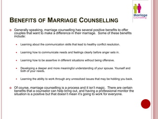 BENEFITS OF MARRIAGE COUNSELLING
   Generally speaking, marriage counselling has several positive benefits to offer
    couples that want to make a difference in their marriage. Some of these benefits
    include:

        Learning about the communication skills that lead to healthy conflict resolution.

        Learning how to communicate needs and feelings clearly before anger sets in.

        Learning how to be assertive in different situations without being offensive.

        Developing a deeper and more meaningful understanding of your spouse. Yourself and
         both of your needs.

        Learning the ability to work through any unresolved issues that may be holding you back.


   Of course, marriage counselling is a process and it isn’t magic. There are certain
    benefits that a counselor can help bring out, and having a professional monitor the
    situation is a positive but that doesn’t mean it’s going to work for everyone.
 