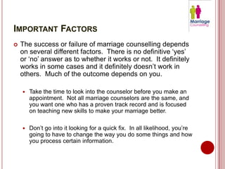 IMPORTANT FACTORS
   The success or failure of marriage counselling depends
    on several different factors. There is no definitive ‘yes’
    or ‘no’ answer as to whether it works or not. It definitely
    works in some cases and it definitely doesn’t work in
    others. Much of the outcome depends on you.

       Take the time to look into the counselor before you make an
        appointment. Not all marriage counselors are the same, and
        you want one who has a proven track record and is focused
        on teaching new skills to make your marriage better.

       Don’t go into it looking for a quick fix. In all likelihood, you’re
        going to have to change the way you do some things and how
        you process certain information.
 