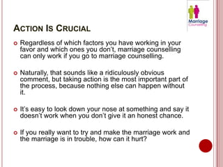 ACTION IS CRUCIAL
   Regardless of which factors you have working in your
    favor and which ones you don’t, marriage counselling
    can only work if you go to marriage counselling.

   Naturally, that sounds like a ridiculously obvious
    comment, but taking action is the most important part of
    the process, because nothing else can happen without
    it.

   It’s easy to look down your nose at something and say it
    doesn’t work when you don’t give it an honest chance.

   If you really want to try and make the marriage work and
    the marriage is in trouble, how can it hurt?
 