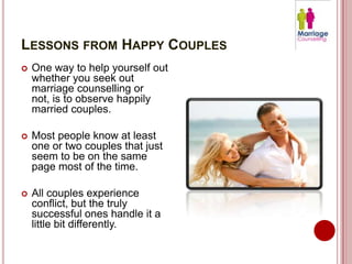 LESSONS FROM HAPPY COUPLES
   One way to help yourself out
    whether you seek out
    marriage counselling or
    not, is to observe happily
    married couples.

   Most people know at least
    one or two couples that just
    seem to be on the same
    page most of the time.

   All couples experience
    conflict, but the truly
    successful ones handle it a
    little bit differently.
 