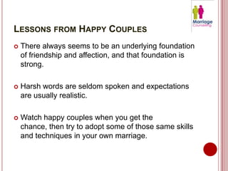 LESSONS FROM HAPPY COUPLES
   There always seems to be an underlying foundation
    of friendship and affection, and that foundation is
    strong.

   Harsh words are seldom spoken and expectations
    are usually realistic.

   Watch happy couples when you get the
    chance, then try to adopt some of those same skills
    and techniques in your own marriage.
 
