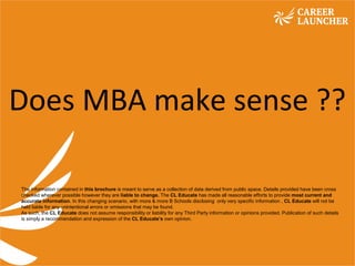 Empowering Minds. Creating Opportunities.Empowering Minds. Creating Opportunities.
Does MBA make sense ??
The information contained in this brochure is meant to serve as a collection of data derived from public space. Details provided have been cross
checked wherever possible however they are liable to change. The CL Educate has made all reasonable efforts to provide most current and
accurate information. In this changing scenario, with more & more B Schools disclosing only very specific information , CL Educate will not be
held liable for any unintentional errors or omissions that may be found.
As such, the CL Educate does not assume responsibility or liability for any Third Party information or opinions provided. Publication of such details
is simply a recommendation and expression of the CL Educate’s own opinion.
 