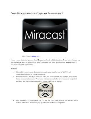 Does Miracast Work in Corporate Environment? (Photo Credit: aibotek.com) Here are some facts and figures on how Miracast works with all latest devices. This article will also show how a Prijector works efficiently and is easily compatible with latest devices where Miracast fails to provide a compatible environment….. Miracast  Miracast is a peer-to-peer wireless screen casting standard formed via Wi-Fi Direct connections in a manner similar to Bluetooth.  It enables wireless delivery of audio and video and allows users to, for example, echo display from a phone or tablet onto a TV, share a laptop screen with the conference room projector in real-time, and watch live programs from a home cable box on a tablet.  Miracast support is built into Android 4.2 or later and starting with Android 4.4, devices can be certified to the Wi-Fi Alliance Display Specification as Miracast compatible.  