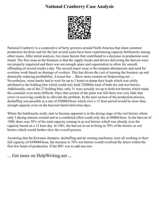 National Cranberry Case Analysis
National Cranberry is a cooperative of berry growers around North America that share common
production facilities and for the last several years have been experiencing capacity bottlenecks among
other issues. After initial analysis, two main factors that contributed to a decrease in production were
found. The first issue in the business is that the supply trucks and drivers delivering the harvest were
not properly organized and there was not enough space and organization to allow for smooth
offloading of several trucks a day. The second major issue is the rampant absenteeism and need for
overtime work based on shortage of workers. This has driven the cost of running the business up and
drastically reducing profitability. A lesser but ... Show more content on Helpwriting.net ...
Nevertheless, some trucks had to wait for up to 3 hours to dump their loads which was solely
attributed to the holding bins which could only hold 7200bbls total of both dry and wet berries.
Additionally, out of the 27 holding bins, only 11 were actually set up to hold wet berries which made
the constrain even more difficult. Once that section of the plant was full there was very little that
crews in receiving could do to alleviate the problem. In the next section of the production process,
dechaffing was possible at a rate of 4500bbl/hour which over a 12 hour period would be more than
enough capacity even on the heaviest barrel deliveries days.
Where the bottlenecks really start to become apparent is in the drying stage of the wet berries where
only 3 drying stations existed and in a combined effort could only dry at 600bbl/hour. In the harvest of
1980, there was 58% of the total capacity coming in as wet berries which was already over the
capacity based on a 12 hour day. In 1981, the harvest in set to bring in 70% of the berries as wet
berries which would further slow the overall process.
Assuming that the Kiwanee dumpers, dechaffing and de stoning machinery were all working to their
full capacity of 4500bbl/hour, the increase to 70% wet berries would overload the driers within the
first few hours of production. If the RP1 was to add one new
... Get more on HelpWriting.net ...
 