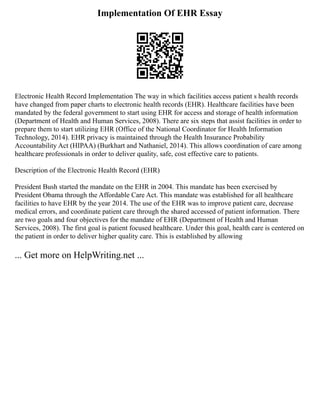 Implementation Of EHR Essay
Electronic Health Record Implementation The way in which facilities access patient s health records
have changed from paper charts to electronic health records (EHR). Healthcare facilities have been
mandated by the federal government to start using EHR for access and storage of health information
(Department of Health and Human Services, 2008). There are six steps that assist facilities in order to
prepare them to start utilizing EHR (Office of the National Coordinator for Health Information
Technology, 2014). EHR privacy is maintained through the Health Insurance Probability
Accountability Act (HIPAA) (Burkhart and Nathaniel, 2014). This allows coordination of care among
healthcare professionals in order to deliver quality, safe, cost effective care to patients.
Description of the Electronic Health Record (EHR)
President Bush started the mandate on the EHR in 2004. This mandate has been exercised by
President Obama through the Affordable Care Act. This mandate was established for all healthcare
facilities to have EHR by the year 2014. The use of the EHR was to improve patient care, decrease
medical errors, and coordinate patient care through the shared accessed of patient information. There
are two goals and four objectives for the mandate of EHR (Department of Health and Human
Services, 2008). The first goal is patient focused healthcare. Under this goal, health care is centered on
the patient in order to deliver higher quality care. This is established by allowing
... Get more on HelpWriting.net ...
 