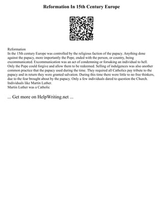 Reformation In 15th Century Europe
Reformation
In the 15th century Europe was controlled by the religious faction of the papacy. Anything done
against the papacy, more importantly the Pope, ended with the person, or country, being
excommunicated. Excommunication was an act of condemning or forsaking an individual to hell.
Only the Pope could forgive and allow them to be redeemed. Selling of indulgences was also another
common practice that the papacy used during the time. They required all Catholics pay tribute to the
papacy and in return they were granted salvation. During this time there were little to no free thinkers,
due to the fear brought about by the papacy. Only a few individuals dared to question the Church.
Individuals like Martin Luther.
Martin Luther was a Catholic
... Get more on HelpWriting.net ...
 