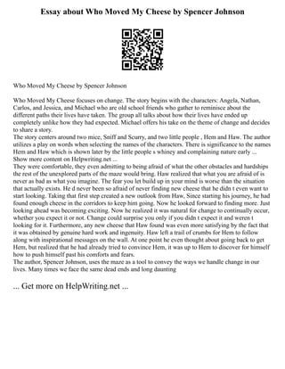 Essay about Who Moved My Cheese by Spencer Johnson
Who Moved My Cheese by Spencer Johnson
Who Moved My Cheese focuses on change. The story begins with the characters: Angela, Nathan,
Carlos, and Jessica, and Michael who are old school friends who gather to reminisce about the
different paths their lives have taken. The group all talks about how their lives have ended up
completely unlike how they had expected. Michael offers his take on the theme of change and decides
to share a story.
The story centers around two mice, Sniff and Scurry, and two little people , Hem and Haw. The author
utilizes a play on words when selecting the names of the characters. There is significance to the names
Hem and Haw which is shown later by the little people s whiney and complaining nature early ...
Show more content on Helpwriting.net ...
They were comfortable, they even admitting to being afraid of what the other obstacles and hardships
the rest of the unexplored parts of the maze would bring. Haw realized that what you are afraid of is
never as bad as what you imagine. The fear you let build up in your mind is worse than the situation
that actually exists. He d never been so afraid of never finding new cheese that he didn t even want to
start looking. Taking that first step created a new outlook from Haw, Since starting his journey, he had
found enough cheese in the corridors to keep him going. Now he looked forward to finding more. Just
looking ahead was becoming exciting. Now he realized it was natural for change to continually occur,
whether you expect it or not. Change could surprise you only if you didn t expect it and weren t
looking for it. Furthermore, any new cheese that Haw found was even more satisfying by the fact that
it was obtained by genuine hard work and ingenuity. Haw left a trail of crumbs for Hem to follow
along with inspirational messages on the wall. At one point he even thought about going back to get
Hem, but realized that he had already tried to convince Hem, it was up to Hem to discover for himself
how to push himself past his comforts and fears.
The author, Spencer Johnson, uses the maze as a tool to convey the ways we handle change in our
lives. Many times we face the same dead ends and long daunting
... Get more on HelpWriting.net ...
 