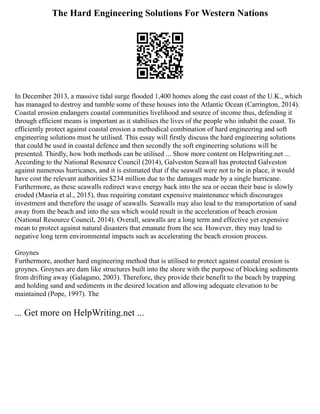 The Hard Engineering Solutions For Western Nations
In December 2013, a massive tidal surge flooded 1,400 homes along the east coast of the U.K., which
has managed to destroy and tumble some of these houses into the Atlantic Ocean (Carrington, 2014).
Coastal erosion endangers coastal communities livelihood and source of income thus, defending it
through efficient means is important as it stabilises the lives of the people who inhabit the coast. To
efficiently protect against coastal erosion a methodical combination of hard engineering and soft
engineering solutions must be utilised. This essay will firstly discuss the hard engineering solutions
that could be used in coastal defence and then secondly the soft engineering solutions will be
presented. Thirdly, how both methods can be utilised ... Show more content on Helpwriting.net ...
According to the National Resource Council (2014), Galveston Seawall has protected Galveston
against numerous hurricanes, and it is estimated that if the seawall were not to be in place, it would
have cost the relevant authorities $234 million due to the damages made by a single hurricane.
Furthermore, as these seawalls redirect wave energy back into the sea or ocean their base is slowly
eroded (Masria et al., 2015), thus requiring constant expensive maintenance which discourages
investment and therefore the usage of seawalls. Seawalls may also lead to the transportation of sand
away from the beach and into the sea which would result in the acceleration of beach erosion
(National Resource Council, 2014). Overall, seawalls are a long term and effective yet expensive
mean to protect against natural disasters that emanate from the sea. However, they may lead to
negative long term environmental impacts such as accelerating the beach erosion process.
Groynes
Furthermore, another hard engineering method that is utilised to protect against coastal erosion is
groynes. Groynes are dam like structures built into the shore with the purpose of blocking sediments
from drifting away (Galagano, 2003). Therefore, they provide their benefit to the beach by trapping
and holding sand and sediments in the desired location and allowing adequate elevation to be
maintained (Pope, 1997). The
... Get more on HelpWriting.net ...
 