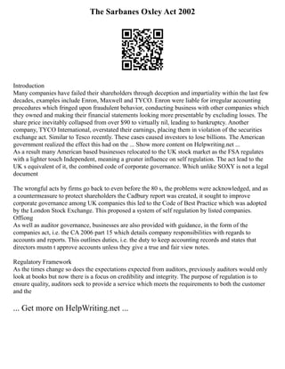 The Sarbanes Oxley Act 2002
Introduction
Many companies have failed their shareholders through deception and impartiality within the last few
decades, examples include Enron, Maxwell and TYCO. Enron were liable for irregular accounting
procedures which fringed upon fraudulent behavior, conducting business with other companies which
they owned and making their financial statements looking more presentable by excluding losses. The
share price inevitably collapsed from over $90 to virtually nil, leading to bankruptcy. Another
company, TYCO International, overstated their earnings, placing them in violation of the securities
exchange act. Similar to Tesco recently. These cases caused investors to lose billions. The American
government realized the effect this had on the ... Show more content on Helpwriting.net ...
As a result many American based businesses relocated to the UK stock market as the FSA regulates
with a lighter touch Independent, meaning a greater influence on self regulation. The act lead to the
UK s equivalent of it, the combined code of corporate governance. Which unlike SOXY is not a legal
document
The wrongful acts by firms go back to even before the 80 s, the problems were acknowledged, and as
a countermeasure to protect shareholders the Cadbury report was created, it sought to improve
corporate governance among UK companies this led to the Code of Best Practice which was adopted
by the London Stock Exchange. This proposed a system of self regulation by listed companies.
Offiong
As well as auditor governance, businesses are also provided with guidance, in the form of the
companies act, i.e. the CA 2006 part 15 which details company responsibilities with regards to
accounts and reports. This outlines duties, i.e. the duty to keep accounting records and states that
directors mustn t approve accounts unless they give a true and fair view notes.
Regulatory Framework
As the times change so does the expectations expected from auditors, previously auditors would only
look at books but now there is a focus on credibility and integrity. The purpose of regulation is to
ensure quality, auditors seek to provide a service which meets the requirements to both the customer
and the
... Get more on HelpWriting.net ...
 