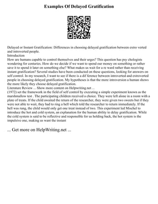 Examples Of Delayed Gratification
Delayed or Instant Gratification: Differences in choosing delayed gratification between extro verted
and introverted people.
Introduction
How are humans capable to control themselves and their urges? This question has psy chologists
wondering for centuries. How do we decide if we want to spend our money on something or rather
save it to spend it later on something else? What makes us wait for a re ward rather than receiving
instant gratification? Several studies have been conducted on these questions, looking for answers on
self control. In my research, I want to see if there is a dif ference between introverted and extroverted
people in choosing delayed gratification. My hypotheses is that the more introversion a human shows
the more likely they choose delayed gratification.
Literature Review ... Show more content on Helpwriting.net ...
(1972) set the framework in the field of self control by executing a simple experiment known as the
marshmallow test . The participating children received a choice. They were left alone in a room with a
plate of treats. If the child awaited the return of the researcher, they were given two sweets but if they
were not able to wait, they had to ring a bell which told the researcher to return immediately. If the
bell was rung, the child would only get one treat instead of two. This experiment led Mischel to
introduce the hot and cold system, an explanation for the human ability to delay gratification. While
the cold system is said to be reflective and responsible for us holding back, the hot system is the
impulsive one, making us want the instant
... Get more on HelpWriting.net ...
 
