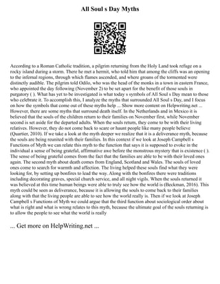 All Soul s Day Myths
According to a Roman Catholic tradition, a pilgrim returning from the Holy Land took refuge on a
rocky island during a storm. There he met a hermit, who told him that among the cliffs was an opening
to the infernal regions, through which flames ascended, and where groans of the tormented were
distinctly audible. The pilgrim told Odilo, who was the head of the monks in a town in eastern France,
who appointed the day following (November 2) to be set apart for the benefit of those souls in
purgatory ( ). What has yet to be investigated is what today s symbols of All Soul s Day mean to those
who celebrate it. To accomplish this, I analyze the myths that surrounded All Soul s Day, and I focus
on how the symbols that come out of these myths help ... Show more content on Helpwriting.net ...
However, there are some myths that surround death itself. In the Netherlands and in Mexico it is
believed that the souls of the children return to their families on November first, while November
second is set aside for the departed adults. When the souls return, they come to be with their living
relatives. However, they do not come back to scare or haunt people like many people believe
(Quartier, 2010). If we take a look at the myth deeper we realize that it is a deliverance myth, because
the souls are being reunited with their families. In this context if we look at Joseph Campbell s
Functions of Myth we can relate this myth to the function that says it is supposed to evoke in the
individual a sense of being grateful, affirmative awe before the monstrous mystery that is existence ( ).
The sense of being grateful comes from the fact that the families are able to be with their loved ones
again. The second myth about death comes from England, Scotland and Wales. The souls of loved
ones come to search for warmth and affection. The living helped these souls find what they were
looking for, by setting up bonfires to lead the way. Along with the bonfires there were traditions
including decorating graves, special church service, and all night vigils. When the souls returned it
was believed at this time human beings were able to truly see how the world is (Beckman, 2016). This
myth could be seen as deliverance, because it is allowing the souls to come back to their families
along with that the living people are able to see how the world really is. Then if we look at Joseph
Campbell s Functions of Myth we could argue that the third function about sociological order about
what is right and what is wrong relates to this myth, because the ultimate goal of the souls returning is
to allow the people to see what the world is really
... Get more on HelpWriting.net ...
 