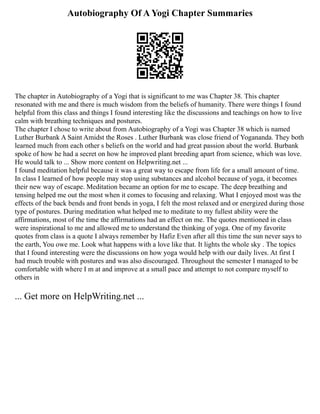 Autobiography Of A Yogi Chapter Summaries
The chapter in Autobiography of a Yogi that is significant to me was Chapter 38. This chapter
resonated with me and there is much wisdom from the beliefs of humanity. There were things I found
helpful from this class and things I found interesting like the discussions and teachings on how to live
calm with breathing techniques and postures.
The chapter I chose to write about from Autobiography of a Yogi was Chapter 38 which is named
Luther Burbank A Saint Amidst the Roses . Luther Burbank was close friend of Yogananda. They both
learned much from each other s beliefs on the world and had great passion about the world. Burbank
spoke of how he had a secret on how he improved plant breeding apart from science, which was love.
He would talk to ... Show more content on Helpwriting.net ...
I found meditation helpful because it was a great way to escape from life for a small amount of time.
In class I learned of how people may stop using substances and alcohol because of yoga, it becomes
their new way of escape. Meditation became an option for me to escape. The deep breathing and
tensing helped me out the most when it comes to focusing and relaxing. What I enjoyed most was the
effects of the back bends and front bends in yoga, I felt the most relaxed and or energized during those
type of postures. During meditation what helped me to meditate to my fullest ability were the
affirmations, most of the time the affirmations had an effect on me. The quotes mentioned in class
were inspirational to me and allowed me to understand the thinking of yoga. One of my favorite
quotes from class is a quote I always remember by Hafiz Even after all this time the sun never says to
the earth, You owe me. Look what happens with a love like that. It lights the whole sky . The topics
that I found interesting were the discussions on how yoga would help with our daily lives. At first I
had much trouble with postures and was also discouraged. Throughout the semester I managed to be
comfortable with where I m at and improve at a small pace and attempt to not compare myself to
others in
... Get more on HelpWriting.net ...
 