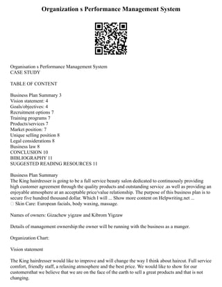 Organization s Performance Management System
Organisation s Performance Management System
CASE STUDY
TABLE OF CONTENT
Business Plan Summary 3
Vision statement: 4
Goals/objectives: 4
Recruitment options 7
Training programs 7
Products/services 7
Market position: 7
Unique selling position 8
Legal considerations 8
Business law 8
CONCLUSION 10
BIBLIOGRAPHY 11
SUGGESTED READING RESOURCES 11
Business Plan Summary
The King hairdresser is going to be a full service beauty salon dedicated to continuously providing
high customer agreement through the quality products and outstanding service .as well as providing an
enjoyable atmosphere at an acceptable price/value relationship. The purpose of this business plan is to
secure five hundred thousand dollar. Which I will ... Show more content on Helpwriting.net ...
 Skin Care: European facials, body waxing, massage.
Names of owners: Gizachew yigzaw and Kibrom Yigzaw
Details of management ownership:the owner will be running with the business as a manger.
Organization Chart:
Vision statement
The King hairdresser would like to improve and will change the way I think about haircut. Full service
comfort, friendly staff, a relaxing atmosphere and the best price. We would like to show for our
customersthat we believe that we are on the face of the earth to sell a great products and that is not
changing.
 