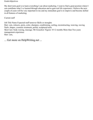 Goals/objectives
My short term goal is to learn everything I can about marketing. I want to find a great position where I
can contribute what I ve learned through education and to gain real life experience. I believe the next
couple of years will be very important to me and my immediate goal is to improve and become skilled
in all features of marketing.
Current staff
Job Title Name Expected staff turnover Skills or strenghts
Hair: cuts, relaxers, perm, color, shampoo, conditioning, curling, reconstructing, weaving, waving
Nails: shapes, cosmetic treatment, polish, sculptured nails
Skin Care: body waxing, massage. Mr Gizachew Yigzaw 10 12 months More than Two years
management experience
Hair: cuts,
... Get more on HelpWriting.net ...
 