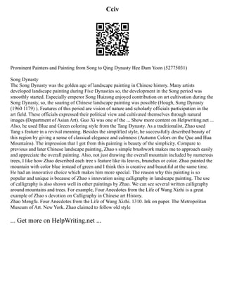 Cciv
Prominent Painters and Painting from Song to Qing Dynasty Hee Dam Yoon (52775031)
Song Dynasty
The Song Dynasty was the golden age of landscape painting in Chinese history. Many artists
developed landscape painting during Five Dynasties so, the development in the Song period was
smoothly started. Especially emperor Song Huizong enjoyed contribution on art cultivation during the
Song Dynasty, so, the soaring of Chinese landscape painting was possible (Hough, Sung Dynasty
(1960 1179) ). Features of this period are vision of nature and scholarly officials participation in the
art field. These officials expressed their political view and cultivated themselves through natural
images (Department of Asian Art). Guo Xi was one of the ... Show more content on Helpwriting.net ...
Also, he used Blue and Green coloring style from the Tang Dynasty. As a traditionalist, Zhao used
Tang s feature in a revival meaning. Besides the simplified style, he successfully described beauty of
this region by giving a sense of classical elegance and calmness (Autumn Colors on the Que and Hua
Mountains). The impression that I got from this painting is beauty of the simplicity. Compare to
previous and later Chinese landscape painting, Zhao s simple brushwork makes me to approach easily
and appreciate the overall painting. Also, not just drawing the overall mountain included by numerous
trees, I like how Zhao described each tree s feature like its leaves, brunches or color. Zhao painted the
mountain with color blue instead of green and I think this is creative and beautiful at the same time.
He had an innovative choice which makes him more special. The reason why this painting is so
popular and unique is because of Zhao s innovation using calligraphy in landscape painting. The use
of calligraphy is also shown well in other paintings by Zhao. We can see several written calligraphy
around mountains and trees. For example, Four Anecdotes from the Life of Wang Xizhi is a great
example of Zhao s devotion on Calligraphy in Chinese art History.
Zhao Mengfu. Four Anecdotes from the Life of Wang Xizhi. 1310. Ink on paper. The Metropolitan
Museum of Art. New York. Zhao claimed to follow old style
... Get more on HelpWriting.net ...
 